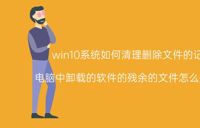 win10系统如何清理删除文件的记录 电脑中卸载的软件的残余的文件怎么删除掉？